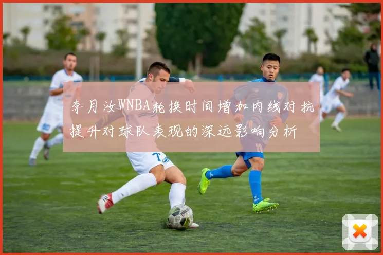 李月汝WNBA轮换时间增加内线对抗提升对球队表现的深远影响分析